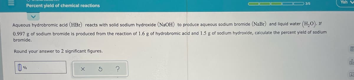 3/5
Yah v
Percent yield of chemical reactions
Aqueous hydrobromic acid (HBr) reacts with solid sodium hydroxide (NaOH) to produce aqueous sodium bromide (NaBr) and liquid water (H,0). If
0.997 g of sodium bromide is produced from the reaction of 1.6 g of hydrobromic acid and 1.5 g of sodium hydroxide, calculate the percent yield of sodium
bromide.
Round your answer to 2 significant figures.
