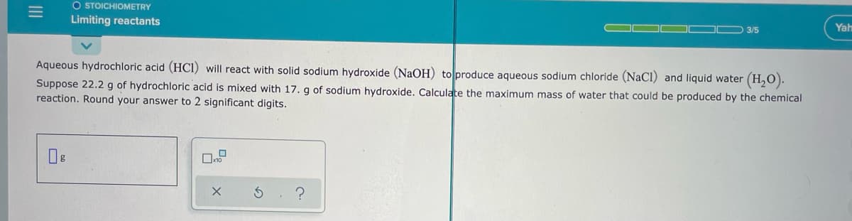 O STOICHIOMETRY
Limiting reactants
3/5
Yah
Aqueous hydrochloric acid (HCI) will react with solid sodium hydroxide (NaOH) to produce aqueous sodium chloride (NaCl) and liquid water (H,O).
Suppose 22.2 g of hydrochloric acid is mixed with 17. g of sodium hydroxide. Calculate the maximum mass of water that could be produced by the chemical
reaction. Round your answer to 2 significant digits.
II
