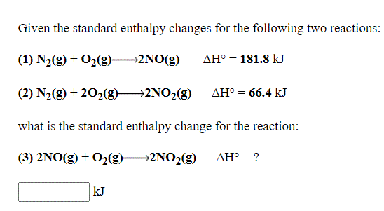Given the standard enthalpy changes for the following two reactions:
(1) N2(g) + O2(g) 2NO(g)
AH° = 181.8 kJ
(2) N2(g) + 202(g)2NO2(g)
AH° = 66.4 kJ
what is the standard enthalpy change for the reaction:
(3) 2NO(g) + O2(g) 2NO2(g)
AH° = ?
kJ
