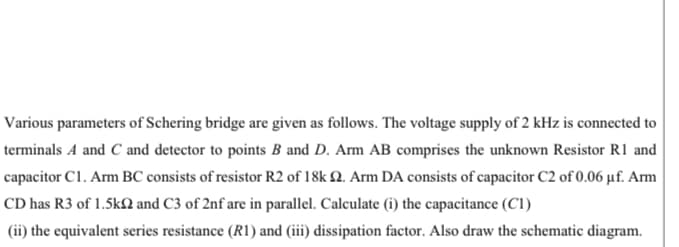 Various parameters of Schering bridge are given as follows. The voltage supply of 2 kHz is connected to
terminals A and C and detector to points B and D. Arm AB comprises the unknown Resistor R1 and
capacitor C1. Arm BC consists of resistor R2 of 18k 2. Arm DA consists of capacitor C2 of 0.06 µf. Arm
CD has R3 of 1.5kſN and C3 of 2nf are in parallel. Calculate (i) the capacitance (C1)
(ii) the equivalent series resistance (R1) and (iii) dissipation factor. Also draw the schematic diagram.
