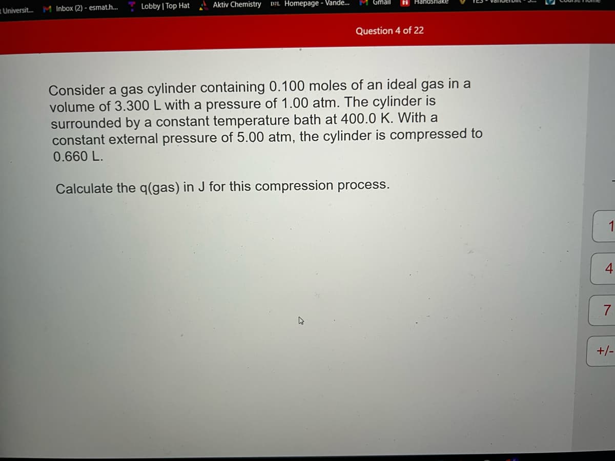 Universit... M Inbox (2) - esmat.h....
Lobby | Top Hat
Aktiv Chemistry DZL Homepage - Vande...
M Gmail
▷
Handshake
Question 4 of 22
Consider a gas cylinder containing 0.100 moles of an ideal gas in a
volume of 3.300 L with a pressure of 1.00 atm. The cylinder is
surrounded by a constant temperature bath at 400.0 K. With a
constant external pressure of 5.00 atm, the cylinder is compressed to
0.660 L.
Calculate the q(gas) in J for this compression process.
4
+/-