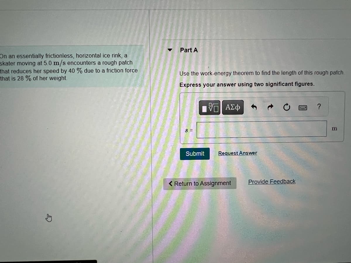 On an essentially frictionless, horizontal ice rink, a
skater moving at 5.0 m/s encounters a rough patch
that reduces her speed by 40 % due to a friction force
that is 28 % of her weight.
Part A
Use the work-energy theorem to find the length of this rough patch.
Express your answer using two significant figures.
15. ΑΣΦ
S=
Submit
Request Answer
< Return to Assignment
Provide Feedback
?
m