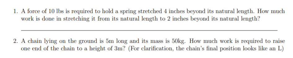 1. A force of 10 lbs is required to hold a spring stretched 4 inches beyond its natural length. How much
work is done in stretching it from its natural length to 2 inches beyond its natural length?
2. A chain lying on the ground is 5m long and its mass is 50kg. How much work is required to raise
one end of the chain to a height of 3m? (For clarification, the chain's final position looks like an L)

