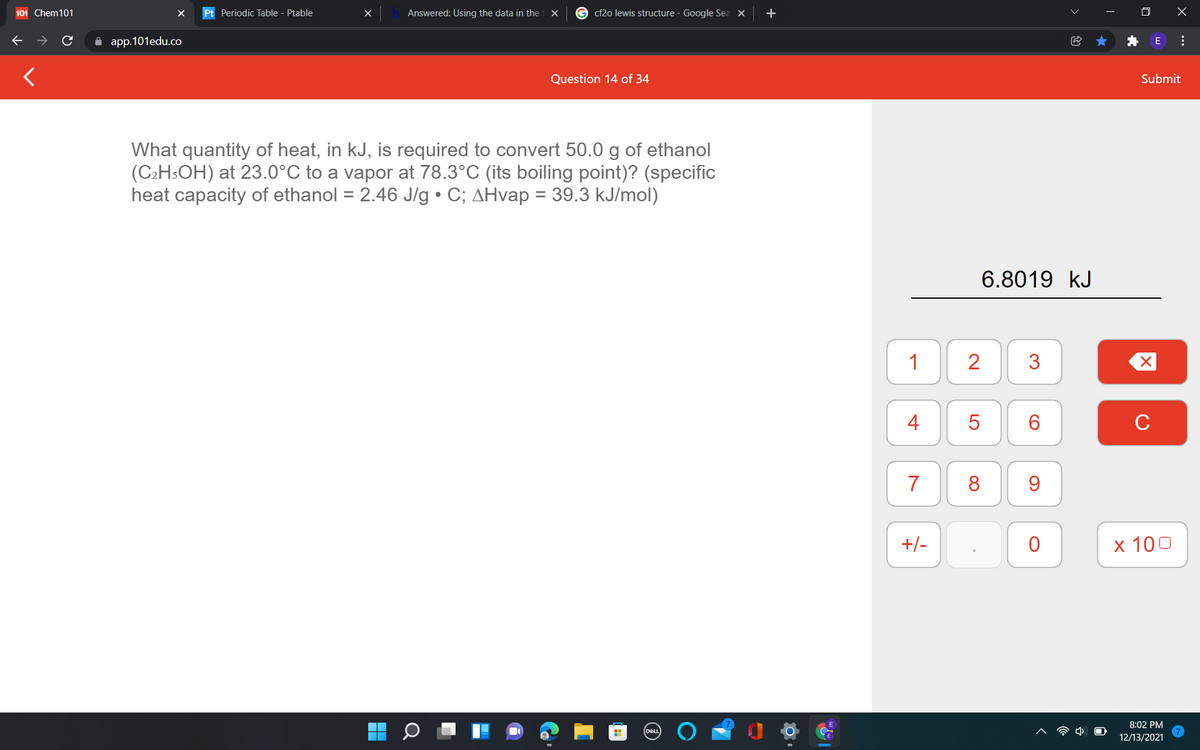 101 Chem101
Pt Periodic Table - Ptable
Answered: Using the data in the
cf2o lewis structure - Google Sea X
O X
A app.101edu.co
Question 14 of 34
Submit
What quantity of heat, in kJ, is required to convert 50.0 g of ethanol
(C2HSOH) at 23.0°C to a vapor at 78.3°C (its boiling point)? (specific
heat capacity of ethanol = 2.46 J/g • C; AHvap = 39.3 kJ/mol)
6.8019 kJ
1
2
4
C
7
8
9.
+/-
х 100
8:02 PM
12/13/2021
...
