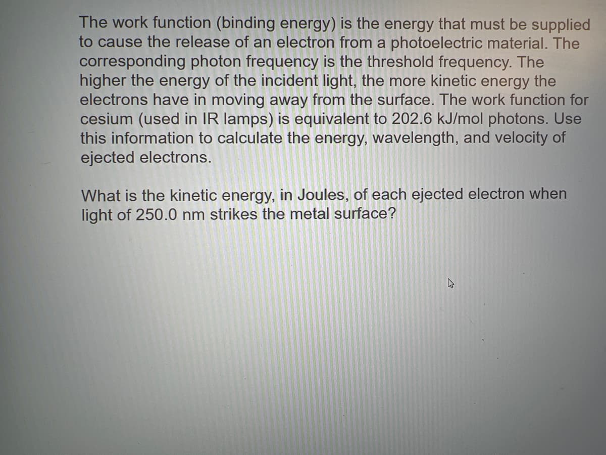 The work function (binding energy) is the energy that must be supplied
to cause the release of an electron from a photoelectric material. The
corresponding photon frequency is the threshold frequency. The
higher the energy of the incident light, the more kinetic energy the
electrons have in moving away from the surface. The work function for
cesium (used in IR lamps) is equivalent to 202.6 kJ/mol photons. Use
this information to calculate the energy, wavelength, and velocity of
ejected electrons.
What is the kinetic energy, in Joules, of each ejected electron when
light of 250.0 nm strikes the metal surface?
4