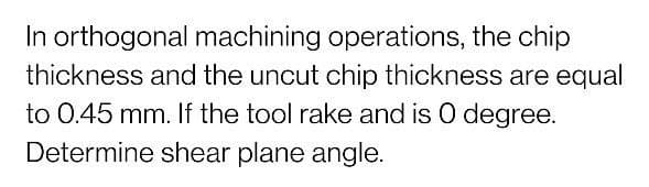 In orthogonal machining operations, the chip
thickness and the uncut chip thickness are equal
to 0.45 mm. If the tool rake and is O degree.
Determine shear plane angle.
