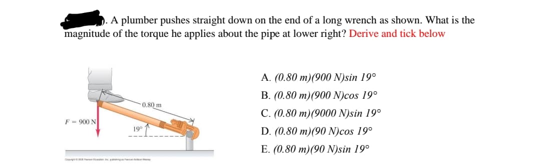 D. A plumber pushes straight down on the end of a long wrench as shown. What is the
magnitude of the torque he applies about the pipe at lower right? Derive and tick below
A. (0.80 m)(900 N)sin 19°
B. (0.80 m)(900 N)cos 19°
0.80 m
C. (0.80 m)(9000 N)sin 19°
F = 900 N
D. (0.80 m)(90 N)cos 19°
19°
E. (0.80 m)(90 N)sin 19°
Cepy OR Penon tton Ine pubng on AonW
