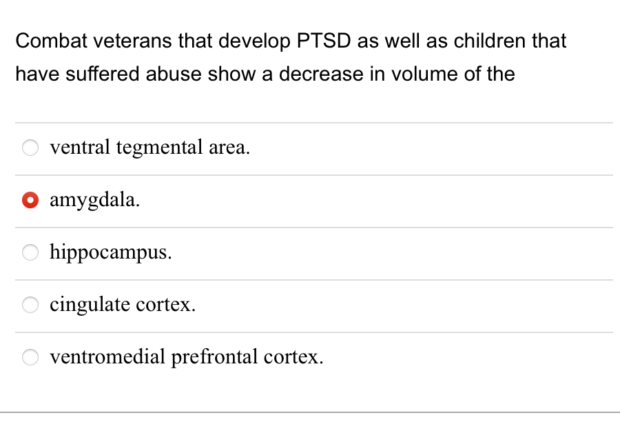 Combat veterans that develop PTSD as well as children that
have suffered abuse show a decrease in volume of the
ventral tegmental area.
amygdala.
O hippocampus.
cingulate cortex.
ventromedial prefrontal cortex.
