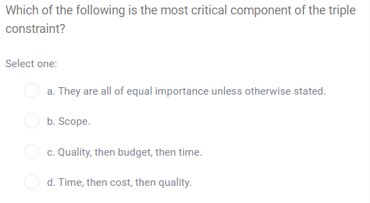 Which of the following is the most critical component of the triple
constraint?
Select one:
a. They are all of equal importance unless otherwise stated.
b. Scope.
c. Quality, then budget, then time.
d. Time, then cost, then quality.
