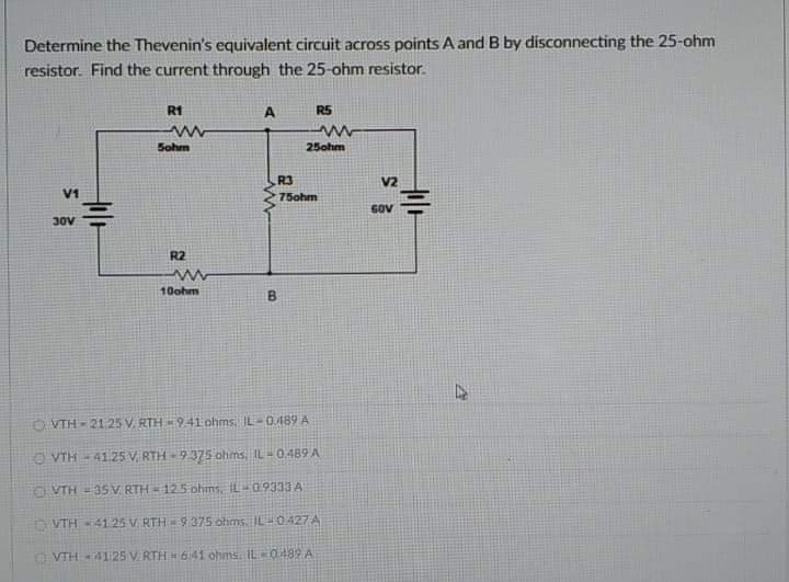 Determine the Thevenin's equivalent circuit across points A and B by disconnecting the 25-ohm
resistor. Find the current through the 25-ohm resistor.
R1
RS
Sohm
25ohm
R3
V2
V1
75ohm
SOV
30V
R2
10ohm
O VTH - 2125 V. RTH 941 ohms, IL- G489 A
O VTH - 41.25 V RTH - 9 375 ohms, IL - 0.489 A
O VTH = 35 V RTH12.5 ohms, IL-0.9333 A
VTH 4125 V RTH 9:375 ohms. L-0427 A
VTH4125 V RTH H 641 ohms IL=0489 A
B.
