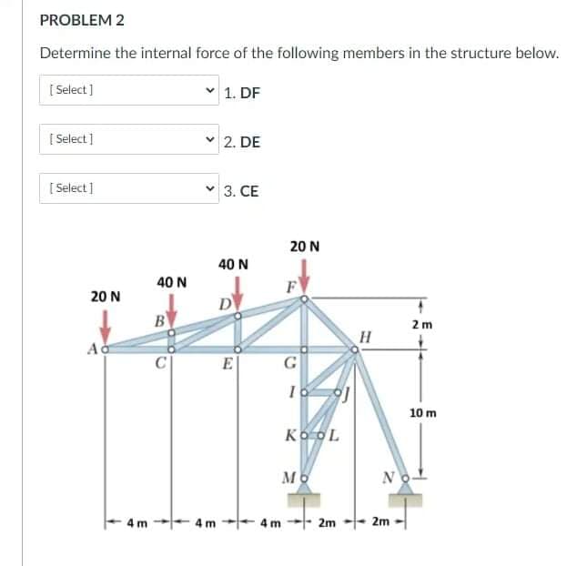 PROBLEM 2
Determine the internal force of the following members in the structure below.
[ Select ]
1. DF
[ Select]
2. DE
[ Select ]
3. CE
20 N
40 N
40 N
F
20 N
D
B
2 m
C
E
G
10 m
Ko OL
No
4 m
4 m-- 2m -|- 2m
4 m

