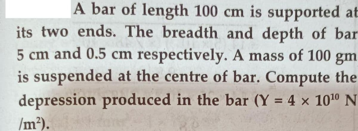 A bar of length 100 cm is supported at
its two ends. The breadth and depth of bar
5 cm and 0.5 cm respectively. A mass of 100 gm
is suspended at the centre of bar. Compute the
depression produced in the bar (Y = 4 × 1010 N
/m²).
