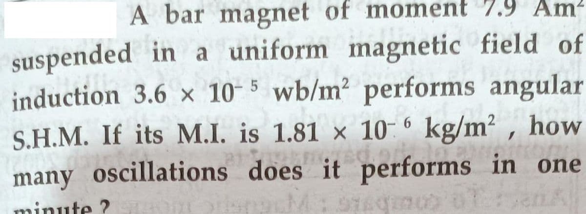 A bar magnet of moment 7.9 Am?
suspended in a uniform magnetic field of
induction 3.6 x 10- 5 wb/m2 performs angular
S.H.M. If its M.I. is 1.81 × 10- 6 kg/m² , how
many oscillations does it performs in one
minute ?
