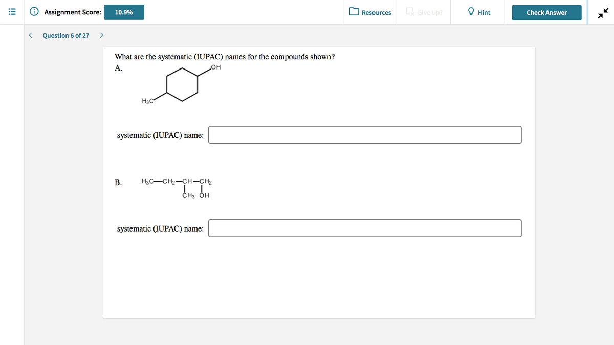 O Assignment Score:
C Give Up?
О Hint
10.9%
Resources
Check Answer
Question 6 of 27
What are the systematic (IUPAC) names for the compounds shown?
А.
H3C
systematic (IUPAC) name:
В.
H3C-CH2-CH-CH2
ČH3
systematic (IUPAC) name:
!!!
