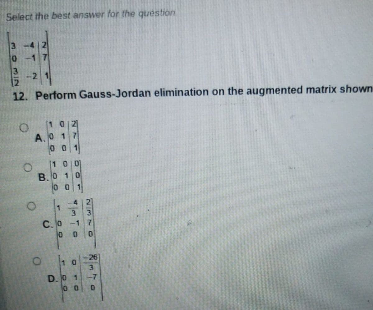 Select the best answer for the question
3
3
-2
12. Perform Gauss-Jordan elimination on the augmented matrix shown
[1 0 2
A.O 1 7
00 1
[1 0 0
B. 0 10
0 0
3.
C. O
-1
0.
26
1 0
3
D. O 1
-7
0.
2370
