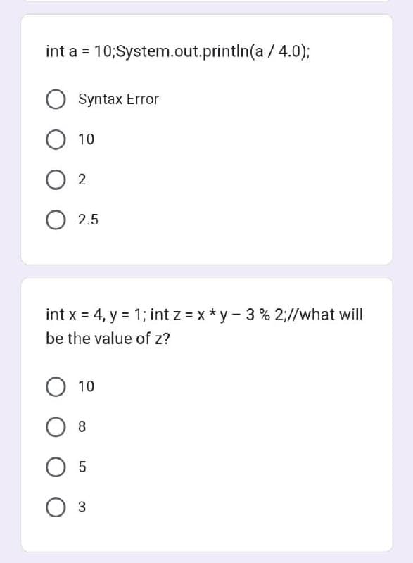 int a = 10; System.out.println(a/4.0);
Syntax Error
O 10
02
O 2.5
int x = 4, y = 1; int z=x*y-3% 2;//what will
be the value of z?
O 10
0 8
O 5
0 3