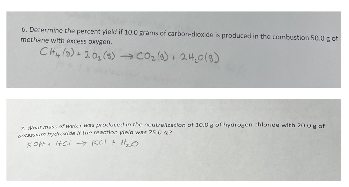 6. Determine the percent yield if 10.0 grams of carbon-dioxide is produced in the combustion 50.0 g of
methane with excess oxygen.
C Hylg) + 202(3) →CO2(8) + 2H20()
2나20(9)
7 What mass of water was produced in the neutralization of 10.0 g of hydrogen chloride with 20.0 g of
potassium hydroxide if the reaction yield was 75.0%?
KOH t HCI → KCI t H, O
