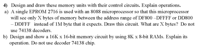 4) Design and draw these memory units with their control circuits. Explain operations.
a) A single EPROM 2716 is used with an 8088 microprocessor so that this microprocessor
will see only X bytes of memory between the address range of DF800 –DFFFF or DD800
- DDFFF instead of 1M byte that it expects. Draw this circuit. What are X bytes? Do not
use 74138 decoders.
b) Design and show a 16K x 16-bit memory circuit by using 8K x 8-bit RAMS. Explain its
operation. Do not use decoder 74138 chip.
