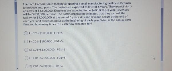 The Ford Corporation is looking at opening a small manufacturing facility in Richman
to produce auto parts. The business is expected to last for 6 years. They expect start-
up costs of $4,500,000. Expenses are expected to be $600,000 per year. Revenues
will be $700,000 per year. The Ford Corporation estimates that they can sell the
facility for $9.000,000 at the end of 6 years, Assume revenue occurs at the end of
each year and expenses occur at the beginning of each year. What is the annual cash
flow and how many times this cash flow repeated for?
A) Co1-$100,000 , F01=6
O B) C01-$100,000. FO1-5
C) Co1-$1.600,000 , FO1-6
O D) CO1-$2,200,000, F01-6
O E) C01-$700,000, FO1-6
