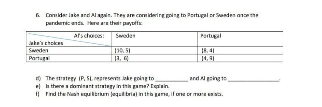6. Consider Jake and Al again. They are considering going to Portugal or Sweden once the
pandemic ends. Here are their payoffs:
Al's choices:
Sweden
Portugal
Jake's choices
(8, 4)
(4, 9)
Sweden
(10, 5)
Portugal
(3, 6)
and Al going to
d) The strategy (P, S), represents Jake going to
e) Is there a dominant strategy in this game? Explain.
f) Find the Nash equilibrium (equilibria) in this game, if one or more exists.
