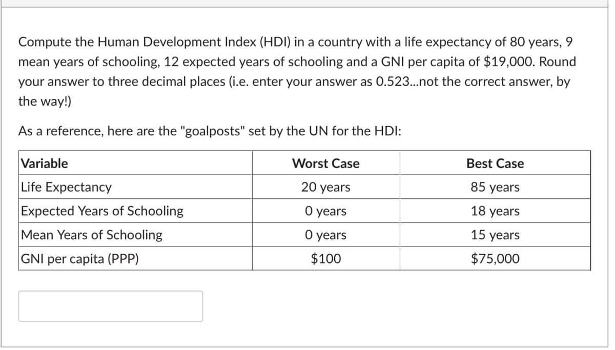 9.
Compute the Human Development Index (HDI) in a country with a life expectancy of 80 years,
mean years of schooling, 12 expected years of schooling and a GNI per capita of $19,000. Round
your answer to three decimal places (i.e. enter your answer as 0.523...not the correct answer, by
the way!)
As a reference, here are the "goalposts" set by the UN for the HDI:
Worst Case
Best Case
Variable
20 years
85 years
Life Expectancy
18 years
О years
Expected Years of Schooling
Mean Years of Schooling
O years
15 years
$100
$75,000
GNI per capita (PPP)
