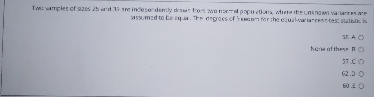 Two samples of sizes 25 and 39 are independently drawn from two normal populations, where the unknown variances are
:assumed to be equal. The degrees of freedom for the equal-variances t-test statistic is
58 A O
None of these .B O
57.C O
62 .D O
60.E O

