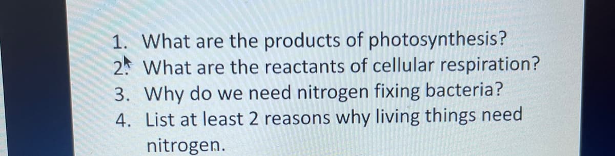 1. What are the products of photosynthesis?
2 What are the reactants of cellular respiration?
3. Why do we need nitrogen fixing bacteria?
4. List at least 2 reasons why living things need
nitrogen.
