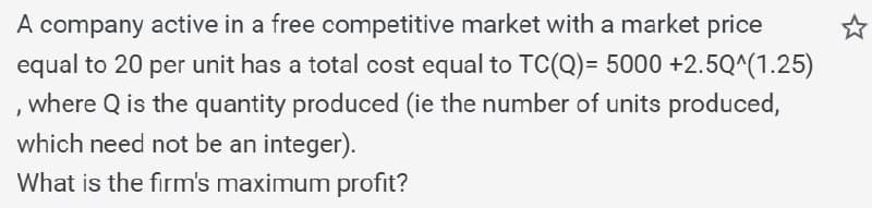 A company active in a free competitive market with a market price
equal to 20 per unit has a total cost equal to TC(Q) = 5000 +2.5Q^(1.25)
where Q is the quantity produced (ie the number of units produced,
which need not be an integer).
What is the firm's maximum profit?