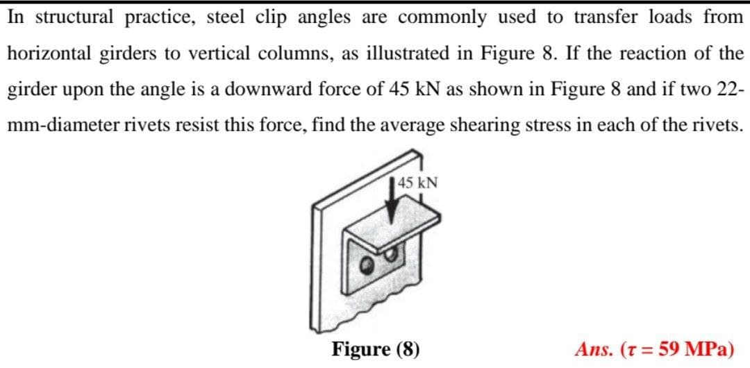 In structural practice, steel clip angles are commonly used to transfer loads from
horizontal girders to vertical columns, as illustrated in Figure 8. If the reaction of the
girder upon the angle is a downward force of 45 kN as shown in Figure 8 and if two 22-
mm-diameter rivets resist this force, find the average shearing stress in each of the rivets.
45 kN
drem
Figure (8)
Ans. (T = 59 MPa)

