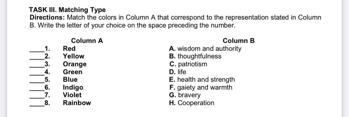TASK III. Matching Type
Directions: Match the colors in Column A that correspond to the representation stated in Column
B. Write the letter of your choice on the space preceding the number.
Column A
1.
Red
2.
Yellow
3.
Orange
4.
Green
5.
Blue
6.
Indigo
7.
Violet
8.
Rainbow
Column B
A. wisdom and authority
B. thoughtfulness
C. patriotism
D. life
E. health and strength
F. gaiety and warmth
G. bravery
H. Cooperation