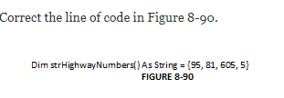 Correct the line of code in Figure 8-90.
Dim strHighwayNumbers() As String = (95, 81, 605, 5}
FIGURE 8-90
