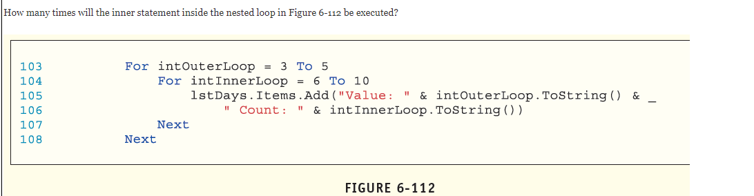 How many times will the inner statement inside the nested loop in Figure 6-112 be executed?
103
For intOuterLoop =
3 Тo 5
For intInnerLoop = 6 To 10
1stDays.Items.Add("Value: "
I" Count: "
104
105
& intOuterLoop.ToString () &
106
& intInnerLoop.ToString ())
107
Next
108
Next
FIGURE 6-112
