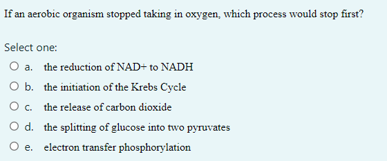 If an aerobic organism stopped taking in oxygen, which process would stop first?
Select one:
O a. the reduction of NAD+ to NADH
O b. the initiation of the Krebs Cycle
O c. the release of carbon dioxide
O d. the splitting of glucose into two pyruvates
O e. electron transfer phosphorylation