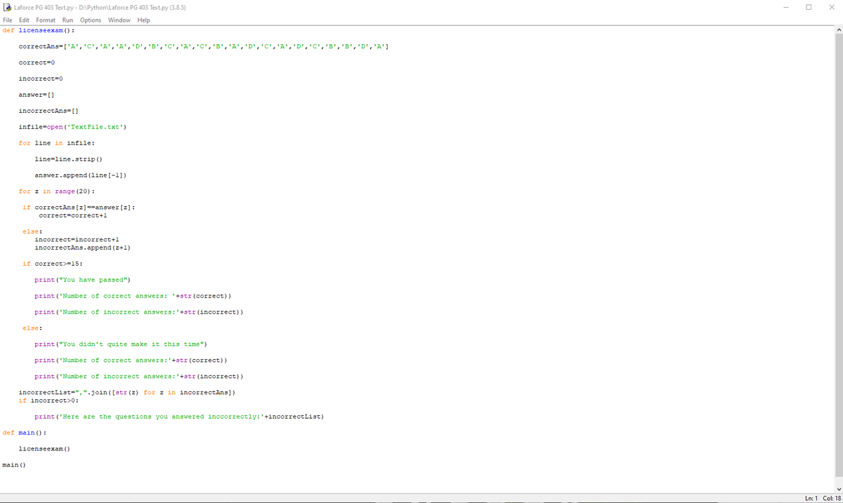 è Laforce PG 403 Text.py - D:\Python\Laforce PG 403 Text.py (3.8.5)
File Edit Format Run Options Window Help
def licenseexam () :
correctAns=['A','C','A','A','D','B','C','A','C','B', 'A',
[ ימי , יDי ,'Bי ,יBי ,
correct=0
incorrect=0
answer=[]
incorrectAns=[]
infile=open ('TextFile.txt')
for line in infile:
line-line.strip ()
answer.append (line [-1])
for z in range (20) :
if correctAns[z]==answer[ z]:
correct=correct+1
else:
incorrect=incorrect+1
incorrectAns.append (z+1)
if correct>=15:
print ("You have passed")
print ('Number of correct answers: '+str(correct))
print ('Number of incorrect answers:'+str (incorrect))
else:
print ("You didn't quite make it this time")
print ('Number of correct answers:'+str (correct))
print ('Number of incorrect answers:'+str (incorrect))
incorrectList=",".join ([str (z) for z in incorrectAns])
if incorrect>0:
print ('Here are the questions you answered inccorrectly:'+incorrectList)
def main () :
licenseexam ()
main ()
Ln: 1 Col: 18
