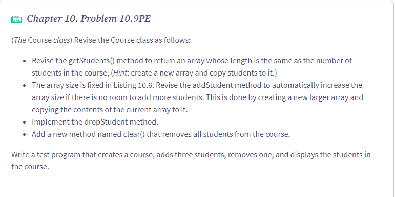 9 Chapter 10, Problem 10.9PE
(The Course class) Revise the Course class as follows:
• Revise the getStudents() method to return an array whose length is the same as the number of
students in the course, (Hint: create a new array and copy students to it.)
• The array size is fixed in Listing 10.6. Revise the addStudent method to automatically increase the
array size if there is no room to add more students. This is done by creating a new larger array and
copying the contents of the current array to it.
• Implement the dropStudent method.
• Add a new method named clear() that removes all students from the course.
Write a test program that creates a course, adds three students, removes one, and displays the students in
the course.
