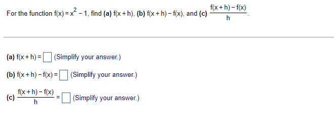 For the function f(x) = x² − 1, find (a) f(x+h), (b) f(x+h)-f(x), and (c)
(a) f(x + h) =
(b) f(x+h)-f(x) =
f(x+h)-f(x)
h
(c)
(Simplify your answer.)
(Simplify your answer.)
(Simplify your answer.)
f(x+h)-f(x)
h