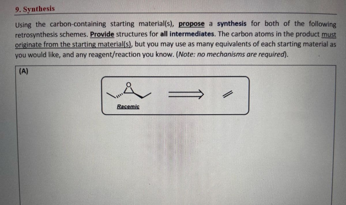 9. Synthesis
Using the carbon-containing starting material(s), propose a synthesis for both of the following
retrosynthesis schemes. Provide structures for all intermediates. The carbon atoms in the product must
originate from the starting material(s), but you may use as many equivalents of each starting material as
you would like, and any reagent/reaction you know. (Note: no mechanisms are required).
(A)
&
Racemic
||