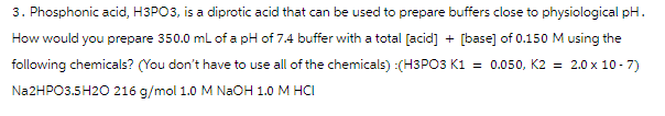 3. Phosphonic acid, H3PO3, is a diprotic acid that can be used to prepare buffers close to physiological pH.
How would you prepare 350.0 mL of a pH of 7.4 buffer with a total [acid] + [base] of 0.150 M using the
following chemicals? (You don't have to use all of the chemicals) :(H3PO3 K1 = 0.050, K2 = 2.0 x 10-7)
Na2HPO3.5H2O 216 g/mol 1.0 M NaOH 1.0 M HCI