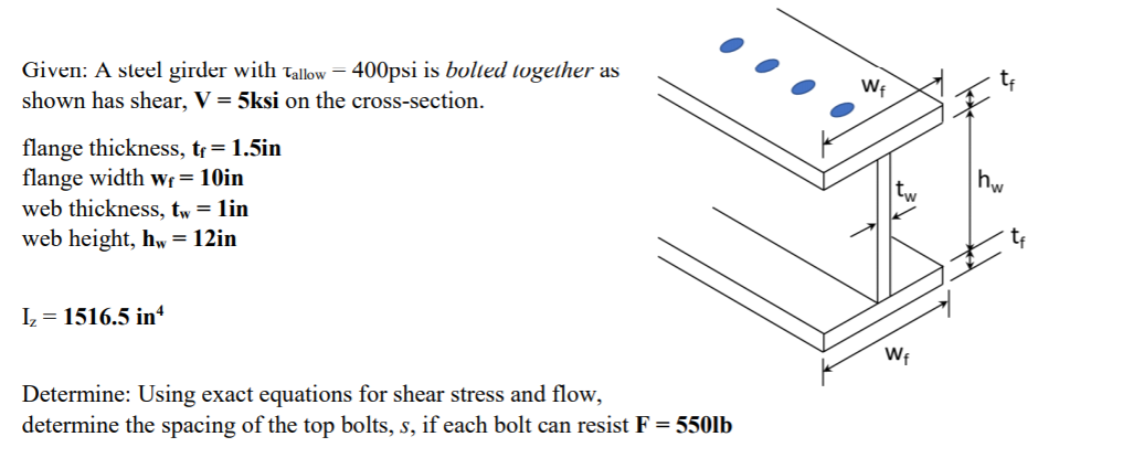 Given: A steel girder with tallow = 400psi is bolted together as
shown has shear, V = 5ksi on the cross-section.
Wf
flange thickness, tr= 1.5in
flange width Wf = 10in
web thickness, tw = lin
web height, hw = 12in
I = 1516.5 in“
Wf
Determine: Using exact equations for shear stress and flow,
determine the spacing of the top bolts, s, if each bolt can resist F = 550lb
