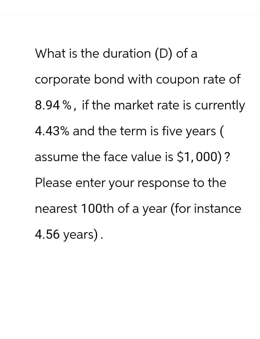 What is the duration (D) of a
corporate bond with coupon rate of
8.94%, if the market rate is currently
4.43% and the term is five years (
assume the face value is $1,000)?
Please enter your response to the
nearest 100th of a year (for instance
4.56 years).
