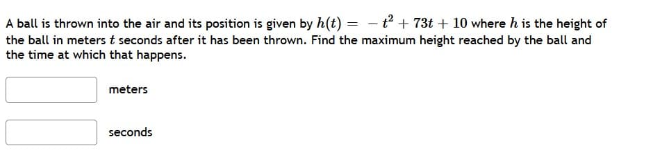 A ball is thrown into the air and its position is given by h(t) = - t + 73t + 10 where h is the height of
the ball in meters t seconds after it has been thrown. Find the maximum height reached by the ball and
the time at which that happens.
meters
seconds
