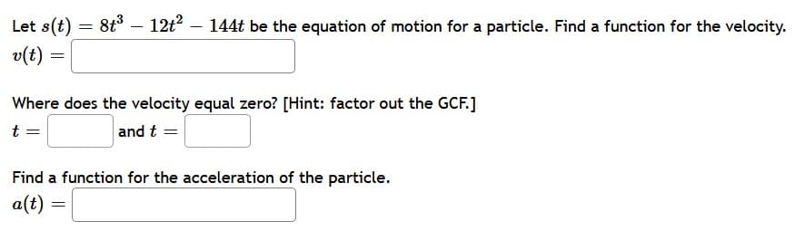 Let s(t) = 8t³ - 12t²
v(t)
=
Where does the velocity equal zero? [Hint: factor out the GCF.]
t =
and t =
Find a function for the acceleration of the particle.
a(t) =
144t be the equation of motion for a particle. Find a function for the velocity.