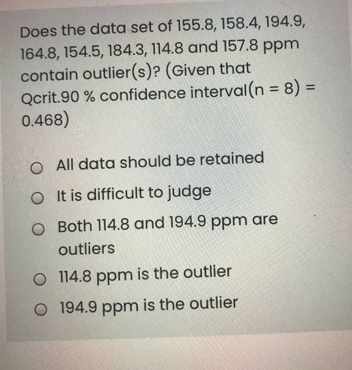 Does the data set of 155.8, 158.4, 194.9,
164.8, 154.5, 184.3, 114.8 and 157.8 ppm
contain outlier(s)? (Given that
Qcrit.90 % confidence interval (n = 8) D
0.468)
%3D
%3D
O All data should be retained
O It is difficult to judge
O Both 114.8 and 194.9 ppm are
outliers
O 114.8 ppm is the outlier
O 194.9 ppm is the outlier
