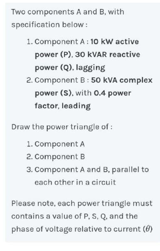 Two components A and B, with
specification below :
1. Component A: 10 kW active
power (P), 30 KVAR reactive
power (Q), lagging
2. Component B: 50 kVA complex
power (S), with 0.4 power
factor, leading
Draw the power triangle of:
1. Component A
2. Component B
3. Component A and B, parallel to
each other in a circuit
Please note, each power triangle must
contains a value of P, S, Q, and the
phase of voltage relative to current (0)
