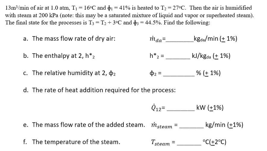 13m³/min of air at 1.0 atm, T1 = 16°C and o1 = 41% is heated to T2 = 27°C. Then the air is humidified
with steam at 200 kPa (note: this may be a saturated mixture of liquid and vapor or superheated steam).
The final state for the processes is T; = T2+ 3°C and o; = 44.5%. Find the following:
a. The mass flow rate of dry air:
maa=-
kgda/min (+ 1%)
b. The enthalpy at 2, h*2
h*2 =
kJ/kgda (+ 1%)
c. The relative humidity at 2, 2
02 =
% (+ 1%)
d. The rate of heat addition required for the process:
Q12=
kW (±1%)
e. The mass flow rate of the added steam. msteam
kg/min (+1%)
f. The temperature of the steam.
Tsteam =
°C(+2°C)
