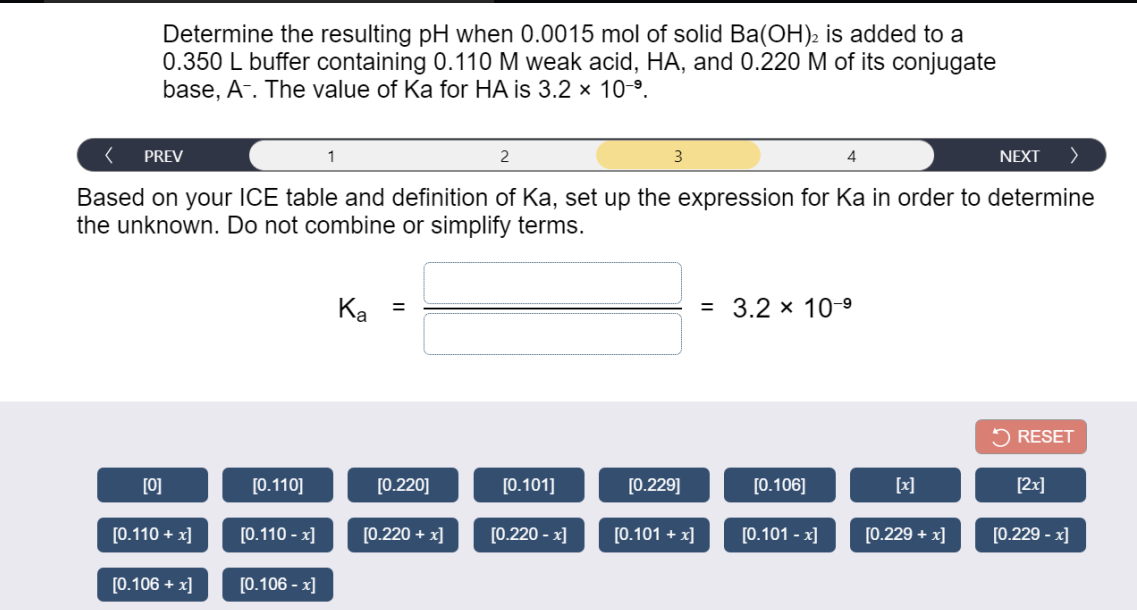 Determine the resulting pH when 0.0015 mol of solid Ba(OH)2 is added to a
0.350 L buffer containing 0.110 M weak acid, HA, and 0.220 M of its conjugate
base, A-. The value of Ka for HA is 3.2 x 10-9.
PREV
1
2
3
4
NEXT
Based on your ICE table and definition of Ka, set up the expression for Ka in order to determine
the unknown. Do not combine or simplify terms.
Ка
= 3.2 x 10-9
%3D
5 RESET
[0]
[0.110]
[0.220]
[0.101]
[0.229]
[0.106]
[x]
[2x]
[0.110 + x]
[0.110 - x]
[0.220 + x]
[0.220 - x]
[0.101 + x]
[0.101 - x]
[0.229 + x]
[0.229 - x]
[0.106 + x]
[0.106 - x]
