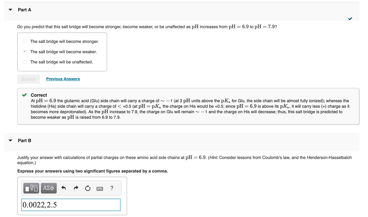 Part A
Do you predict that this salt bridge will become stronger, become weaker, or be unaffected as pH increases from pH = 6.9 to pH = 7.9?
The salt bridge will become stronger.
The salt bridge will become weaker.
The salt bridge will be unaffected.
Submit
Previous Answers
Correct
At pH = 6.9 the glutamic acid (Glu) side chain will carry a charge of ~ -1 (at 3 pH units above the pKa for Glu, the side chain will be almost fully ionized); whereas the
histidine (His) side chain will carry a charge of < +0.5 (at pH = pKa the charge on His would be +0.5; since pH = 6.9 is above its pKa, it will carry less (+) charge as it
becomes more deprotonated). As the pH increase to 7.9, the charge on Glu will remain ~ -1 and the charge on His will decrease; thus, this salt bridge is predicted to
become weaker as pH is raised from 6.9 to 7.9.
Part B
Justify your answer with calculations of partial charges on these amino acid side chains at pH = 6.9. (Hint: Consider lessons from Coulomb's law, and the Henderson-Hasselbalch
equation.)
Express your answers using two significant figures separated by a comma.
VE ΑΣΦ
0.0022,2.5
?