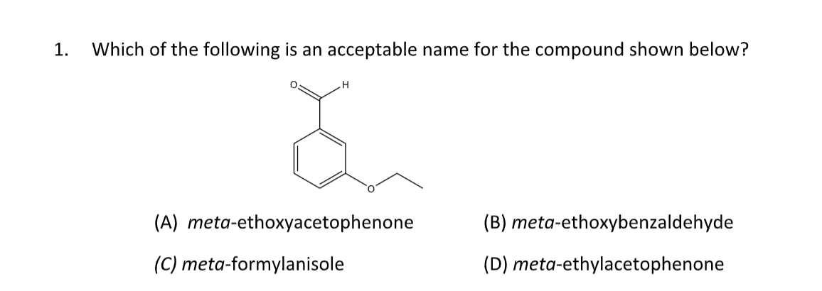 1. Which of the following is an acceptable name for the compound shown below?
.Н
(A) meta-ethoxyacetophenone
(C) meta-formylanisole
(B) meta-ethoxybenzaldehyde
(D) meta-ethylacetophenone