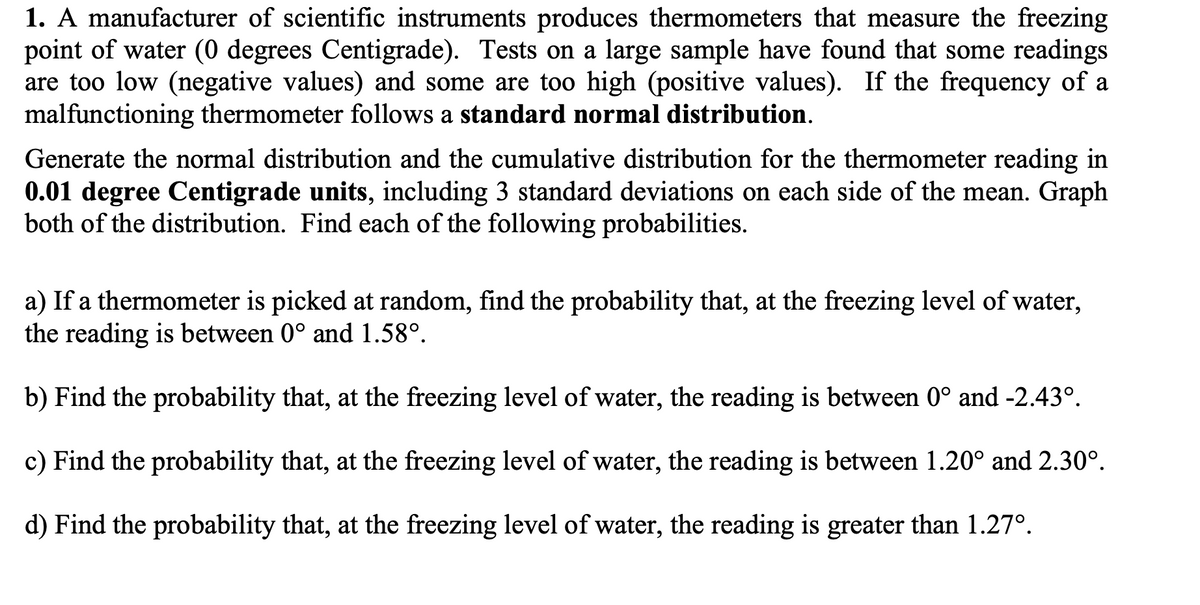 1. A manufacturer of scientific instruments produces thermometers that measure the freezing
point of water (0 degrees Centigrade). Tests on a large sample have found that some readings
are too low (negative values) and some are too high (positive values). If the frequency of a
malfunctioning thermometer follows a standard normal distribution.
Generate the normal distribution and the cumulative distribution for the thermometer reading in
0.01 degree Centigrade units, including 3 standard deviations on each side of the mean. Graph
both of the distribution. Find each of the following probabilities.
a) If a thermometer is picked at random, find the probability that, at the freezing level of water,
the reading is between 0° and 1.58°.
b) Find the probability that, at the freezing level of water, the reading is between 0° and -2.43°.
c) Find the probability that, at the freezing level of water, the reading is between 1.20° and 2.30°.
d) Find the probability that, at the freezing level of water, the reading is greater than 1.27°.
