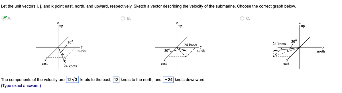 Let the unit vectors i, j, and k point east, north, and upward, respectively. Sketch a vector describing the velocity of the submarine. Choose the correct graph below.
A.
Z
O B.
y
north
Z
up
30°
X J
24 knots
30°
X
X
east
east
24 knots
up
-y
north
The components of the velocity are 12√3 knots to the east, 12 knots to the north, and -24 knots downward.
(Type exact answers.)
C.
Z
| up
30°
24 knots
*
X
east
y
north